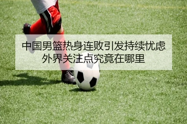 中国男篮热身连败引发持续忧虑 外界关注点究竟在哪里